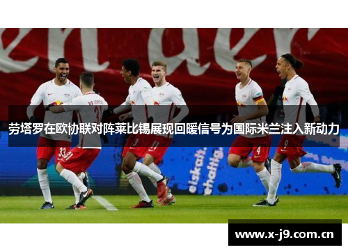 劳塔罗在欧协联对阵莱比锡展现回暖信号为国际米兰注入新动力 劳塔罗在欧协联对阵莱比锡展现回暖信号为国际米兰注入新动力